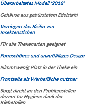 Überarbeitetes Modell '2018' Gehäuse aus gebürstetem Edelstahl Verringert das Risiko von Insektenstichen Für alle Thekenarten geeignet Formschönes und unauffälliges Design Nimmt wenig Platz in der Theke ein Frontseite als Werbefläche nutzbar Sorgt direkt an den Problemstellen dezent für Hygiene dank der Klebefolien