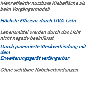 Mehr effektiv nutzbare Klebefläche als beim Vorgängermodell Höchste Effizienz durch UVA-Licht Lebensmittel werden durch das Licht nicht negativ beeinflusst Durch patentierte Steckverbindung mit dem Erweiterungsgerät verlängerbar Ohne sichtbare Kabelverbindungen