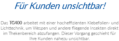 Für Kunden unsichtbar! Das TG400 arbeitet mit einer hocheffizienten Klebefolien- und Lichttechnik, um Wespen und andere fliegende Insekten direkt im Thekenbereich abzufangen. Dieser Vorgang geschieht für Ihre Kunden nahezu unsichtbar.